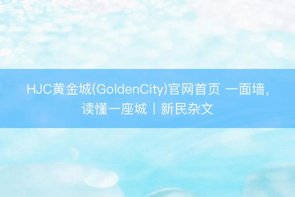 HJC黄金城(GoldenCity)官网首页 一面墙，读懂一座城丨新民杂文