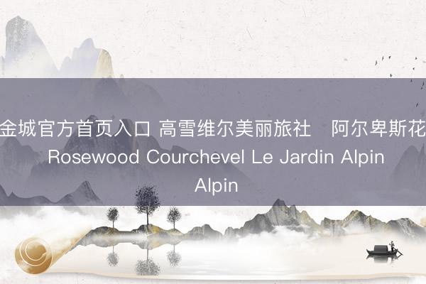 HJC黄金城官方首页入口 高雪维尔美丽旅社・阿尔卑斯花坛宅邸 Rosewood Courchevel Le Jardin Alpin