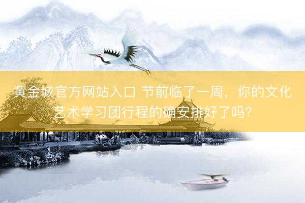 黄金城官方网站入口 节前临了一周，你的文化艺术学习团行程的确安排好了吗？