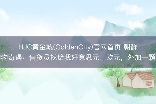 HJC黄金城(GoldenCity)官网首页 朝鲜购物奇遇：售货员找给我好意思元、欧元，外加一颗糖