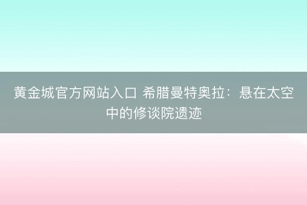 黄金城官方网站入口 希腊曼特奥拉：悬在太空中的修谈院遗迹