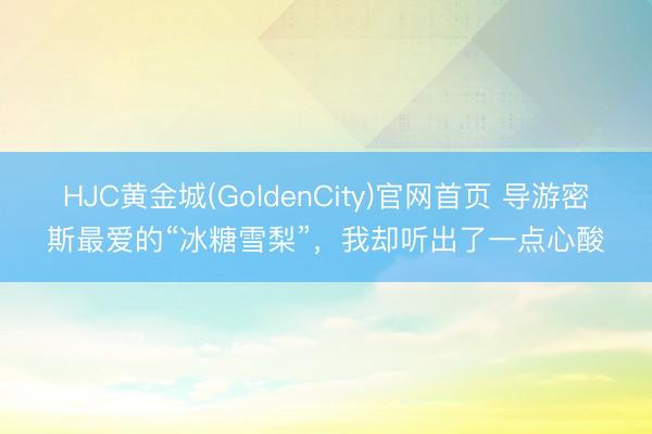 HJC黄金城(GoldenCity)官网首页 导游密斯最爱的“冰糖雪梨”，我却听出了一点心酸