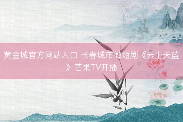 黄金城官方网站入口 长春城市微短剧《云上天蓝》芒果TV开播