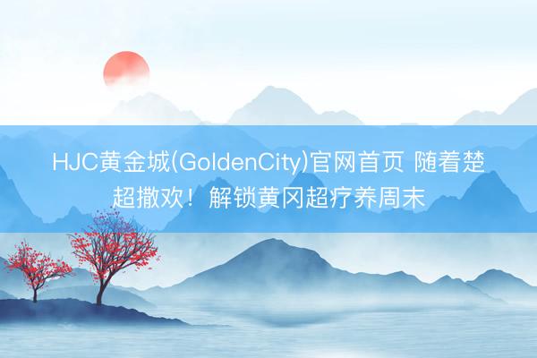 HJC黄金城(GoldenCity)官网首页 随着楚超撒欢！解锁黄冈超疗养周末