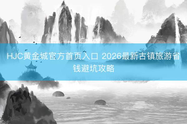 HJC黄金城官方首页入口 2026最新古镇旅游省钱避坑攻略