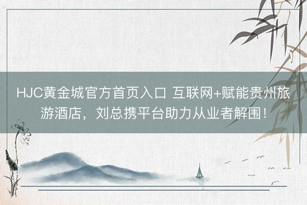 HJC黄金城官方首页入口 互联网+赋能贵州旅游酒店，刘总携平台助力从业者解围！