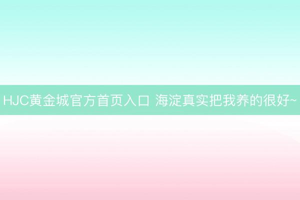 HJC黄金城官方首页入口 海淀真实把我养的很好~