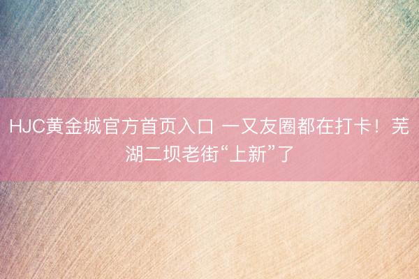 HJC黄金城官方首页入口 一又友圈都在打卡！芜湖二坝老街“上新”了