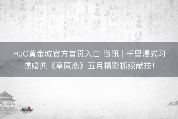 HJC黄金城官方首页入口 资讯 | 千里浸式习惯婚典《草原恋》五月精彩抓续献技！