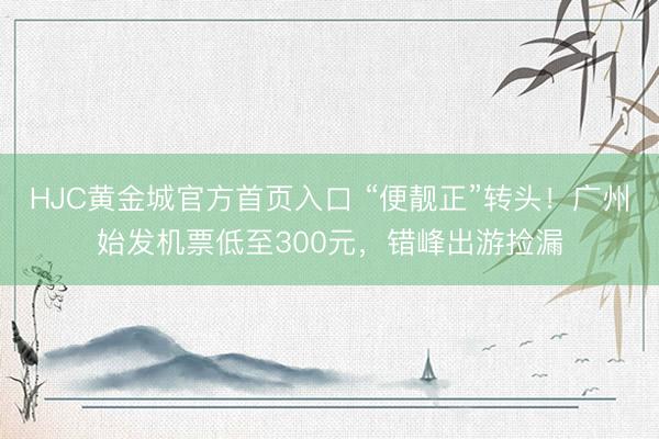 HJC黄金城官方首页入口 “便靓正”转头！广州始发机票低至300元，错峰出游捡漏