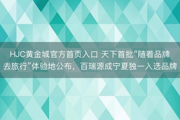 HJC黄金城官方首页入口 天下首批“随着品牌去旅行”体验地公布，百瑞源成宁夏独一入选品牌