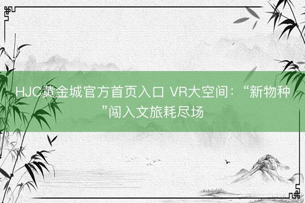 HJC黄金城官方首页入口 VR大空间：“新物种”闯入文旅耗尽场