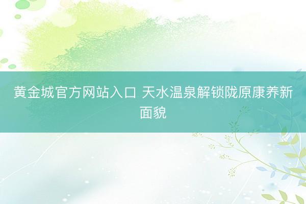 黄金城官方网站入口 天水温泉解锁陇原康养新面貌
