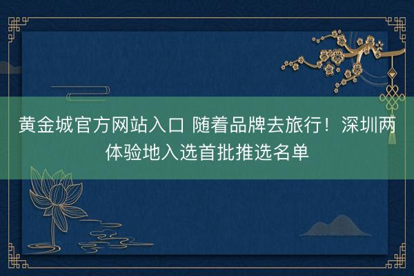 黄金城官方网站入口 随着品牌去旅行！深圳两体验地入选首批推选名单