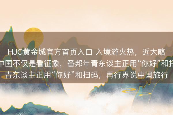 HJC黄金城官方首页入口 入境游火热，近大略东谈主免签来华！打卡中国不仅是看征象，番邦年青东谈主正用“你好”和扫码，再行界说中国旅行