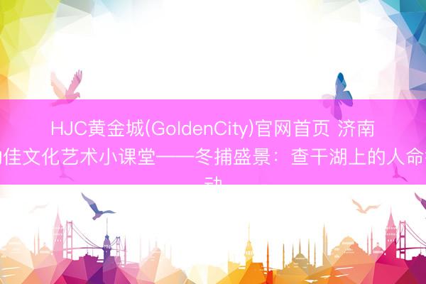 HJC黄金城(GoldenCity)官网首页 济南灵动佳文化艺术小课堂——冬捕盛景：查干湖上的人命律动