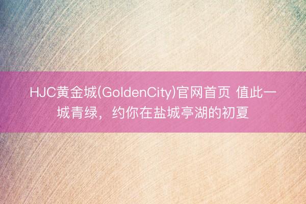 HJC黄金城(GoldenCity)官网首页 值此一城青绿，约你在盐城亭湖的初夏