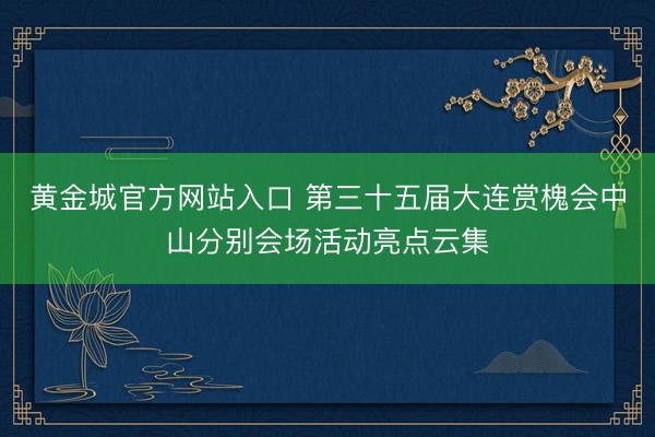 黄金城官方网站入口 第三十五届大连赏槐会中山分别会场活动亮点云集