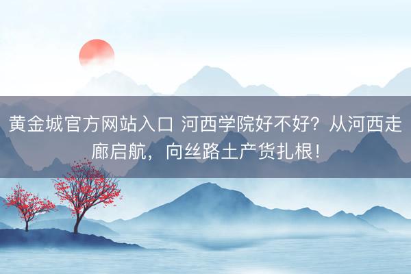 黄金城官方网站入口 河西学院好不好？从河西走廊启航，向丝路土产货扎根！
