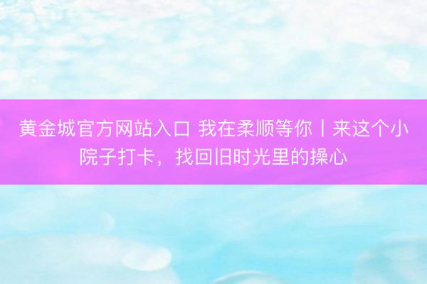 黄金城官方网站入口 我在柔顺等你丨来这个小院子打卡，找回旧时光里的操心