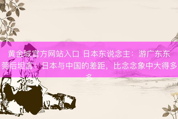 黄金城官方网站入口 日本东说念主：游广东东莞后坦言：日本与中国的差距，比念念象中大得多