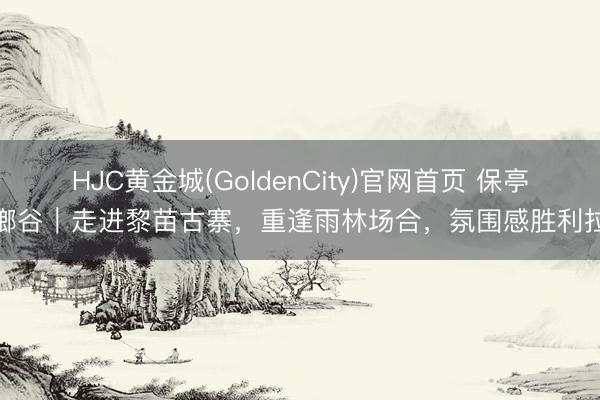 HJC黄金城(GoldenCity)官网首页 保亭槟榔谷｜走进黎苗古寨，重逢雨林场合，氛围感胜利拉满