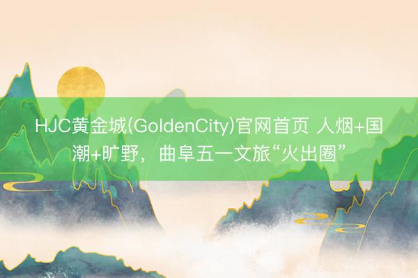 HJC黄金城(GoldenCity)官网首页 人烟+国潮+旷野，曲阜五一文旅“火出圈”