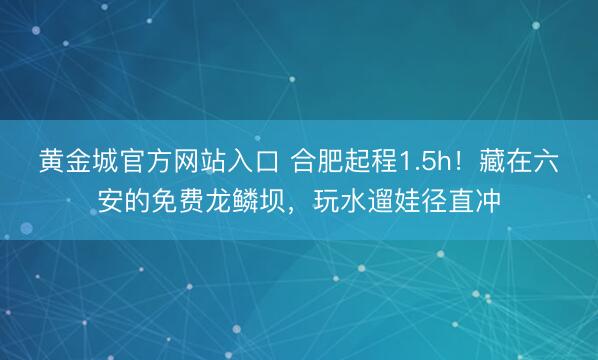 黄金城官方网站入口 合肥起程1.5h！藏在六安的免费龙鳞坝，玩水遛娃径直冲