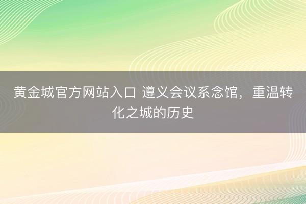 黄金城官方网站入口 遵义会议系念馆，重温转化之城的历史