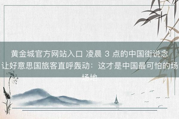 黄金城官方网站入口 凌晨 3 点的中国街说念，让好意思国旅客直呼轰动：这才是中国最可怕的场地