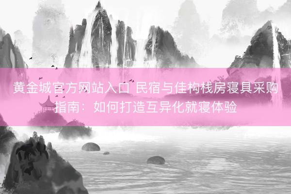 黄金城官方网站入口 民宿与佳构栈房寝具采购指南：如何打造互异化就寝体验