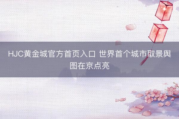 HJC黄金城官方首页入口 世界首个城市取景舆图在京点亮