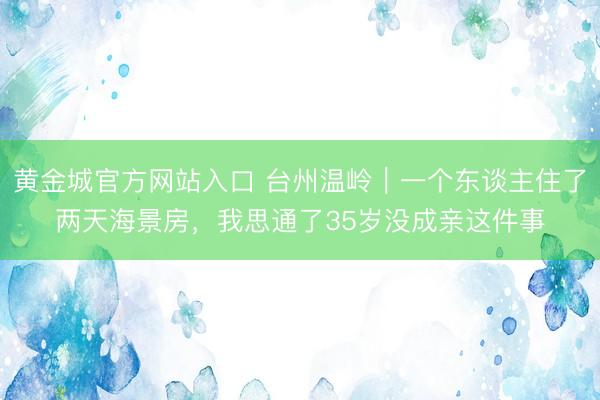 黄金城官方网站入口 台州温岭｜一个东谈主住了两天海景房，我思通了35岁没成亲这件事