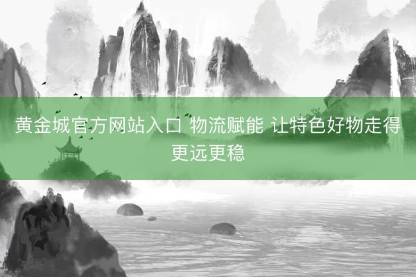 黄金城官方网站入口 物流赋能 让特色好物走得更远更稳