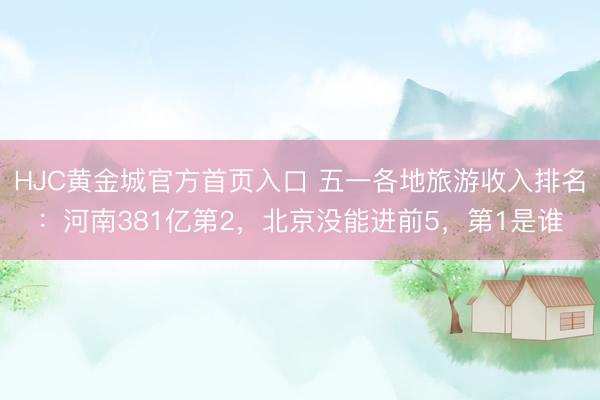 HJC黄金城官方首页入口 五一各地旅游收入排名：河南381亿第2，北京没能进前5，第1是谁