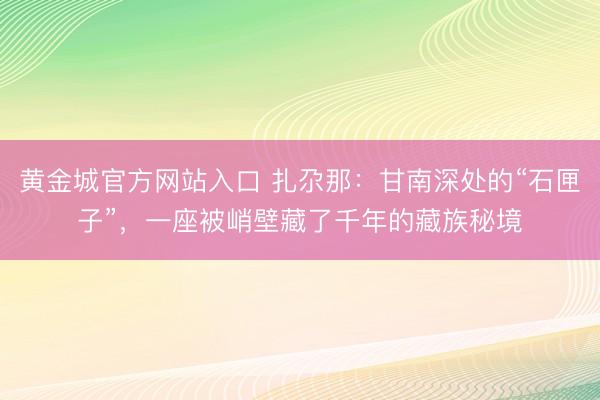 黄金城官方网站入口 扎尕那：甘南深处的“石匣子”，一座被峭壁藏了千年的藏族秘境