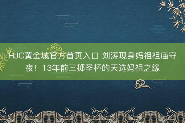 HJC黄金城官方首页入口 刘涛现身妈祖祖庙守夜！13年前三掷圣杯的天选妈祖之缘