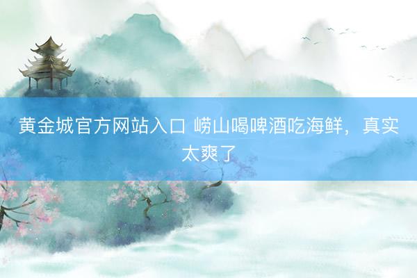 黄金城官方网站入口 崂山喝啤酒吃海鲜，真实太爽了
