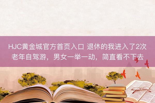 HJC黄金城官方首页入口 退休的我进入了2次老年自驾游，男女一举一动，简直看不下去