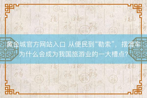 黄金城官方网站入口 从便民到“勒索”，摆渡车为什么会成为我国旅游业的一大槽点？