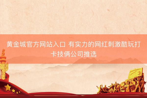 黄金城官方网站入口 有实力的网红刺激酷玩打卡技俩公司推选