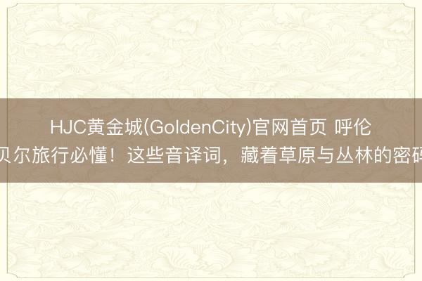 HJC黄金城(GoldenCity)官网首页 呼伦贝尔旅行必懂！这些音译词，藏着草原与丛林的密码