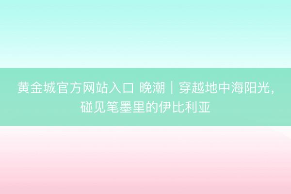 黄金城官方网站入口 晚潮｜穿越地中海阳光，碰见笔墨里的伊比利亚