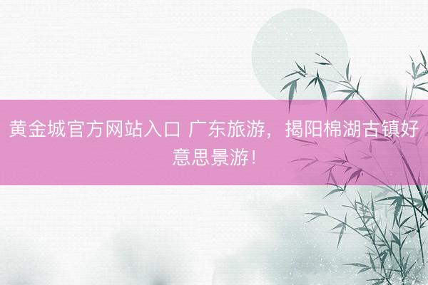 黄金城官方网站入口 广东旅游，揭阳棉湖古镇好意思景游！