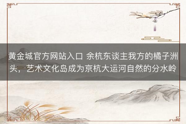 黄金城官方网站入口 余杭东谈主我方的橘子洲头，艺术文化岛成为京杭大运河自然的分水岭