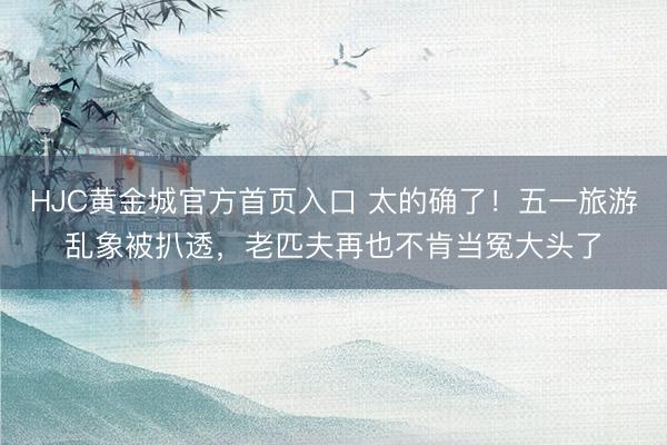 HJC黄金城官方首页入口 太的确了！五一旅游乱象被扒透，老匹夫再也不肯当冤大头了