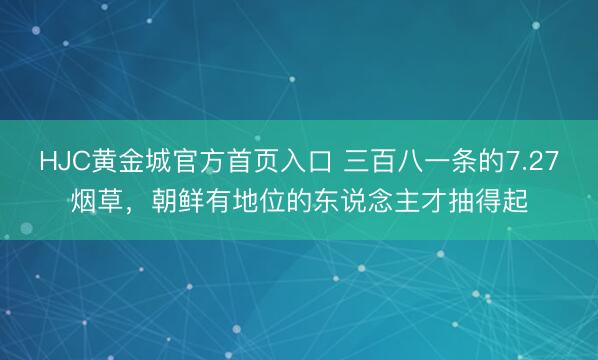 HJC黄金城官方首页入口 三百八一条的7.27烟草，朝鲜有地位的东说念主才抽得起