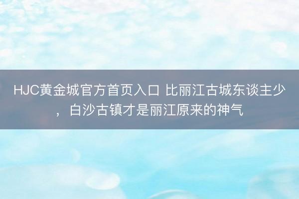 HJC黄金城官方首页入口 比丽江古城东谈主少，白沙古镇才是丽江原来的神气