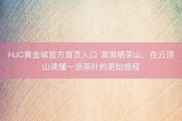 HJC黄金城官方首页入口 潸潸栖茶山，在云顶山读懂一派茶叶的更始旅程