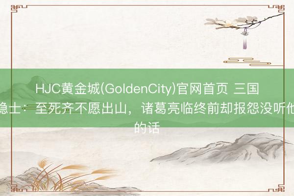 HJC黄金城(GoldenCity)官网首页 三国最强隐士：至死齐不愿出山，诸葛亮临终前却报怨没听他的话